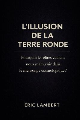 L'Illusion de la Terre Ronde: Pourquoi les élites veulent nous maintenir dans le mensonge cosmologique - Eric Lambert - cover