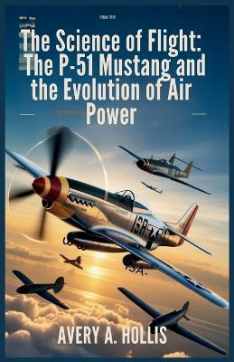 The Science of Flight: The P-51 Mustang and the Evolution of Air Power: The Complete Story of Its Engineering, Hidden Design Secrets, and the Pilots Who Made It Legendary - Avery A Hollis - cover