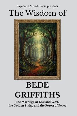 The Wisdom of Bede Griffiths: The Marriage of East and West, the Golden String, and the Forest of Peace - Sapientia Mundi Press - cover