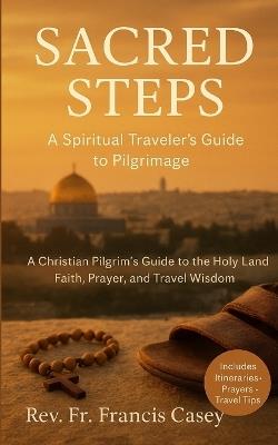 Sacred Steps: A Spiritual Traveler's Guide to Pilgrimage: A Christian Pilgrim's Guide to the Holy Land: Faith, Prayer, and Travel Wisdom - Francis Casey - cover
