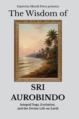 The Wisdom of Sri Aurobindo: Integral Yoga, Evolution, and the Divine Life on Earth - Sapientia Mundi Press - cover