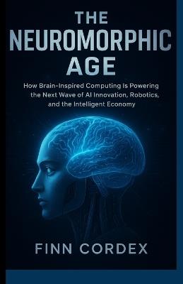 The Neuromorphic Age: How Brain-Inspired Computing Is Powering the Next Wave of AI Innovation, Robotics, and the Intelligent Economy - Finn Cordex - cover