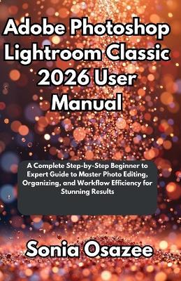 Adobe Photoshop Lightroom Classic 2026 User Manual: A Complete Step-by-Step Beginner to Expert Guide to Master Photo Editing, Organizing, and Workflow Efficiency for Stunning Results - Sonia Osazee - cover