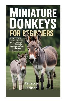 Miniature Donkeys for Beginners: The Complete Step-by-Step Guide to Raising, Caring for, and Building a Lifelong Bond with Your Gentle Companions - Rebecca Jackson - cover