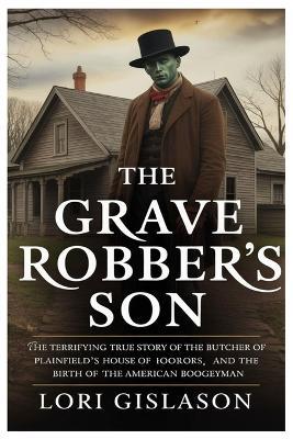The Grave Robber's Son: The Terrifying True Story of the Butcher of Plainfield's House of Horrors and the Birth of the American Boogeyman - Lori Gislason - cover