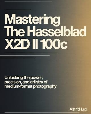 Mastering the Hasselblad X2D II 100C: Unlocking the Power, Precision, and Artistry of Medium-Format Photography - Astrid Lux - cover