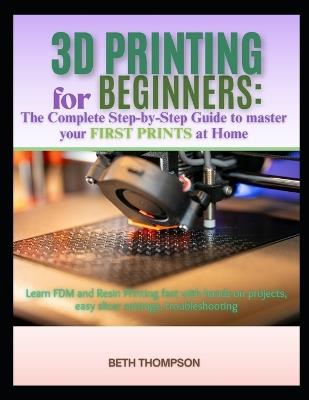 3D Printing for Beginners 2025: The Complete Step-by-Step Guide to Master Your First Prints at Home: Learn FDM and Resin Printing Fast with Hands-On Projects, Easy Slicer Settings, Troubleshooting - Beth Thompson - cover