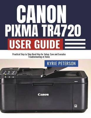 Canon Pixma TR4720 User Guide: Practical Step by Step Road Map for Setup, Care and Everyday Troubleshooting at Home - Kyrie Peterson - cover