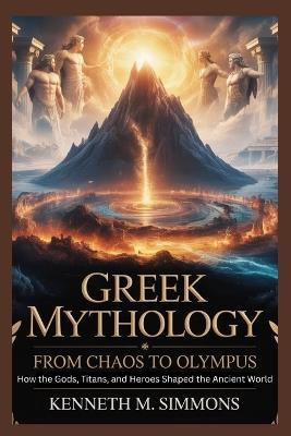 Greek Mythology: From Chaos to Olympus: How the Gods, Titans, and Heroes Shaped the Ancient World - Kenneth M Simmons - cover