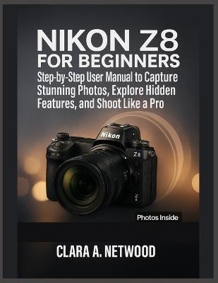 Nikon Z8 for Beginners: Step-by-Step User Manual to Capture Stunning Photos, Explore Hidden Features, and Shoot Like a Pro - Clara A Netwood - cover