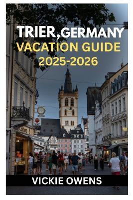Trier, Germany Vacation Guide 2025-2026: A Traveler's Guide to Trier, Germany - History, Culture, Wine Routes, Weekend Escapes, Attractions, Food, Itineraries for Every Traveler - Vickie Owens - cover