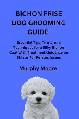 Bichon Frise Dog Grooming Guide: Essential Tips, Tricks, and Techniques for a Silky Bichon Coat With Treatment Guidance on Skin or Fur Related Issues - Murphy Moore - cover