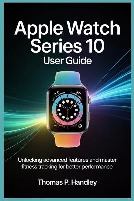Apple Watch Series 10 User Guide: Unlock Advanced Features and Master Fitness Tracking for Better Performance - Thomas P Handley - cover