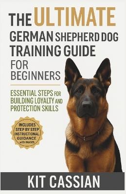 The Ultimate German Shepherd Dog Training Guide for Beginners: Essential Steps for Building Loyalty and Protection Skills - Kit Cassian - cover