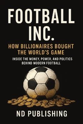 Football Inc: How Billionaires Bought the World's Game: Inside the Money, Power, and Politics Behind Modern Football Oil Money, Sportswashing, and the Business of the Premier League - Nd Publishing - cover