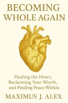 Becoming Whole Again: Healing the Heart, Reclaiming Your Worth, and Finding Peace Within - Maximus J Alex - cover