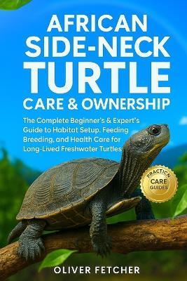 African Side-Neck Turtle Care & Ownership: The Complete Beginner's & Expert's Guide to Habitat Setup, Feeding, Breeding, and Health Care for Long-Lived Freshwater Turtles - Oliver Fetcher - cover