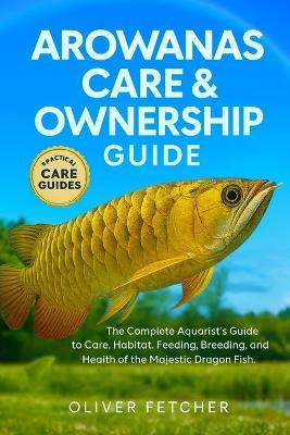 Arowanas Care & Ownership Guide: The Complete Aquarist's Guide to Care, Habitat, Feeding, Breeding, and Health of the Majestic Dragon Fish - Oliver Fetcher - cover