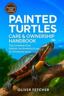 Painted Turtles Care & Ownership Handbook: The Complete Care, Habitat, and Breeding Guide for Chrysemys picta - Oliver Fetcher - cover