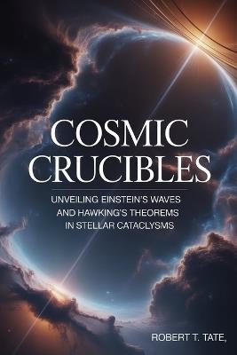 Cosmic Crucibles: Unveiling Einstein's Waves and Hawking's Theorems in Stellar Cataclysms - Robert T Tate - cover