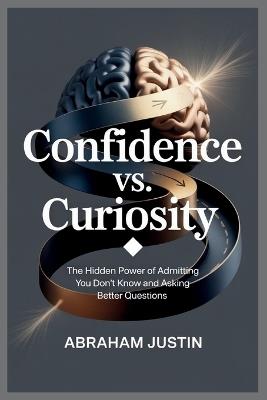 Confidence vs. Curiosity: The Hidden Power of Admitting You Don't Know and Asking Better Questions - Abraham Justin - cover