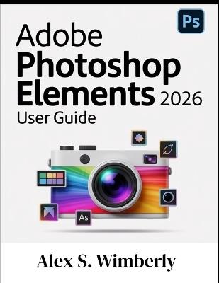 Adobe Photoshop Elements 2026 User Guide: A Complete Step-by-Step Guide to Master Photo Editing, AI Tools, and Creative Design Like a Pro, Even if You're a Beginner - Alex S Wimberly - cover