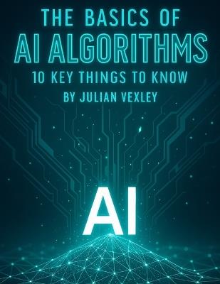 The Basics of AI Algorithms: 10 Key Things to Know - Julian Vexley - cover