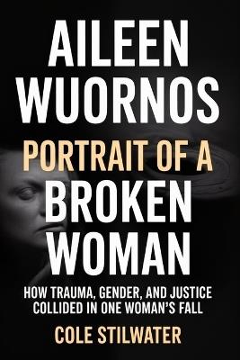 Aileen Wuornos: Portrait of a Broken Woman: How Trauma, Gender, and Justice Collided in One Woman's Fall - Cole Stilwater - cover