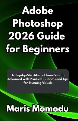 Adobe Photoshop 2026 Guide for Beginners: A Step-by-Step Manual from Basic to Advanced with Practical Tutorials and Tips for Stunning Visuals - Maris Momodu - cover