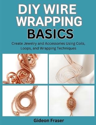 DIY Wire Wrapping Basics: Create Jewelry and Accessories Using Coils, Loops, and Wrapping Techniques - Gideon Fraser - cover