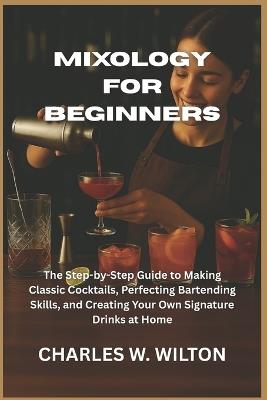 Mixology for Beginners: The Step-by-Step Guide to Making Classic Cocktails, Perfecting Bartending Skills, and Creating Your Own Signature Drinks at Home - Charles W Wilton - cover