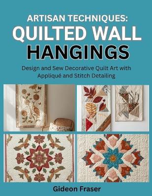 Artisan Techniques: QUILTED WALL HANGINGS: Design and Sew Decorative Quilt Art with Appliqué and Stitch Detailing - Gideon Fraser - cover