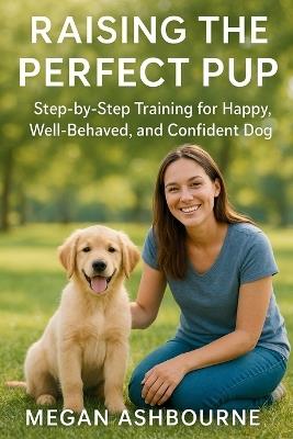 Raising the Perfect Pup: Step-by-Step Training for a Happy, Well-Behaved, and Confident Dog - Megan Ashbourne - cover