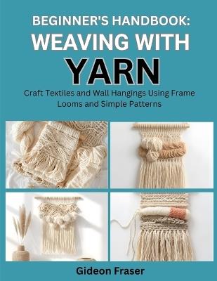 Beginner's Handbook: WEAVING WITH YARN : Craft Textiles and Wall Hangings Using Frame Looms and Simple Patterns - Gideon Fraser - cover