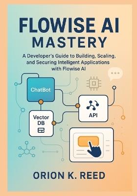 Flowise AI Mastery: A Developer's Blueprint for Building, Scaling, and Securing Next-Generation AI Systems: A Developer's Guide to Building, Scaling, and Securing Intelligent Applications with Flowise - Orion K Reed - cover