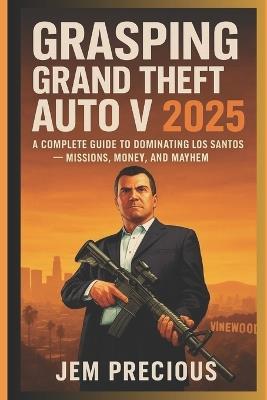 Grasping Grand Theft Auto V 2025: A Complete Guide to Dominating Los Santos - Missions, Money, and Mayhem - Jem Precious - cover