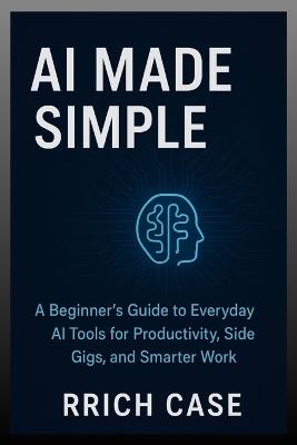 AI Made Simple: How Anyone Can Use Artificial Intelligence to Earn More, Save Time, and Work Smarter - Rrich Case - cover