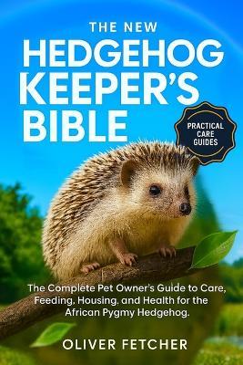 The New Hedgehog Keeper's Bible: The Complete Pet Owner's Guide to Care, Feeding, Housing, and Health for the African Pygmy Hedgehog - Oliver Fetcher - cover