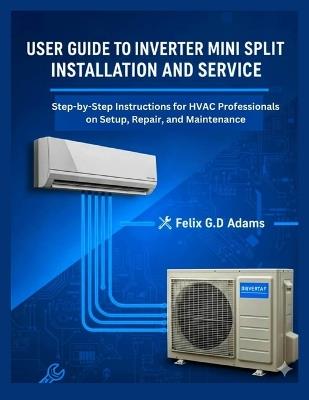 User Guide to Inverter Mini Split Installation and Service: Step-by-Step Instructions for HVAC Professionals on Setup, Repair, and Maintenance - Felix G D Adams - cover