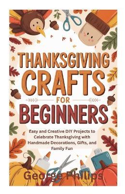 Thanksgiving Crafts for Beginners: Easy and Creative DIY Projects to Celebrate Thanksgiving with Handmade Decorations, Gifts, and Family Fun - George Philips - cover