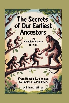 The Secrets of Our Earliest Ancestors: The Complete History for Kids: From humble beginnings to endless possibilities - Ethan J Wilson - cover