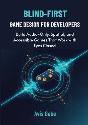 Blind-First Game Design for Developers: Build Audio-Only, Spatial, and Accessible Games That Work with Eyes Closed - Avis Gabe - cover