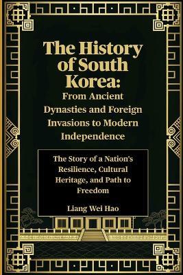 The History of South Korea: From Ancient Dynasties and Foreign Invasions to Modern Independence: The Story of a Nation's Resilience, Cultural Heritage, and Path to Freedom - Liang Wei Hao - cover