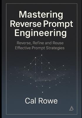 Mastering Reverse Prompt Engineering: Reverse, Refine and Reuse Effective Prompt Strategies - Cal Rowe - cover