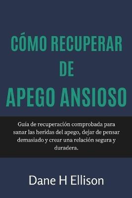 Cómo Recuperar de Apego Ansioso: Guía de recuperación comprobada para sanar las heridas del apego, dejar de pensar demasiado y crear una relación segura y duradera. - Dane H Ellison - cover