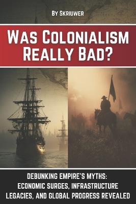 Was Colonialism Really Bad?: Debunking Empire's Myths: Economic Surges, Infrastructure Legacies, and Global Progress - Skriuwer Com - cover