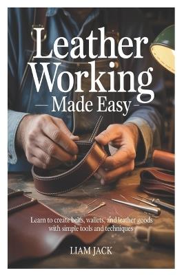 Leather Working Made Easy: Learn to Create Belts, Wallets, and Leather Goods with Simple Tools and Techniques - Liam Jack - cover