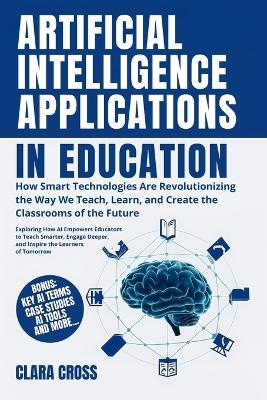 Artificial Intelligence Applications in Education: How Smart Technologies Are Revolutionizing the Way We Teach, Learn, and Create the Classrooms of the Future - Clara Cross - cover