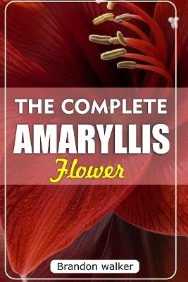 The Complete Amaryllis Flowers: The Ultimate Beginner's Guide to Growing, Caring For, and Harvesting Stunning Amaryllis at Home and garden - Brandon Walker - cover