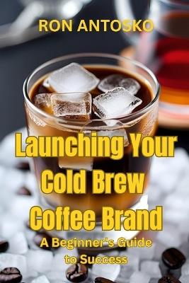 Launching Your Cold Brew Coffee Brand: A Beginner's Guide to Success - Ron Antosko - cover